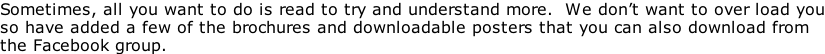 Sometimes, all you want to do is read to try and understand more.  We don’t want to over load you so have added a few of the brochures and downloadable posters that you can also download from the Facebook group.